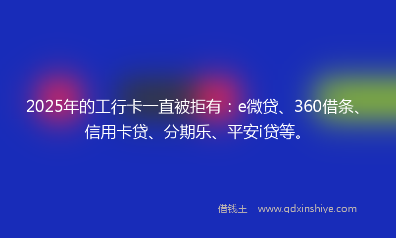2025年的工行卡一直被拒有：e微贷、360借条、信用卡贷、分期乐、平安i贷等。