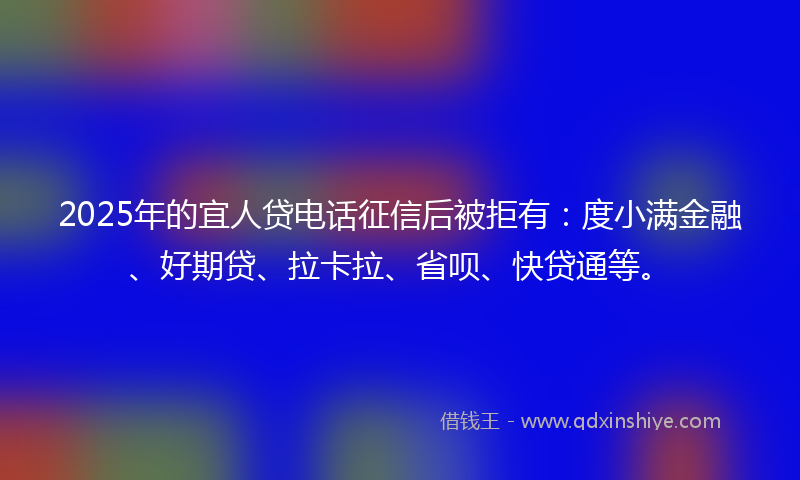 2025年的宜人贷电话征信后被拒有：度小满金融、好期贷、拉卡拉、省呗、快贷通等。