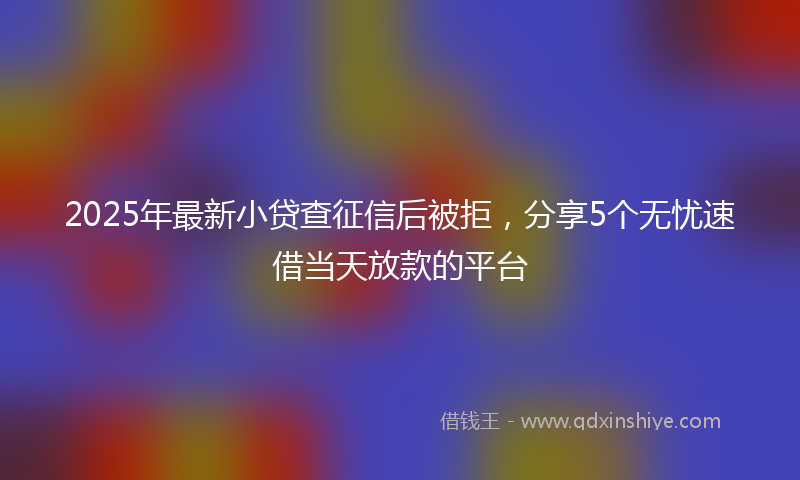 2025年最新小贷查征信后被拒，分享5个无忧速借当天放款的平台