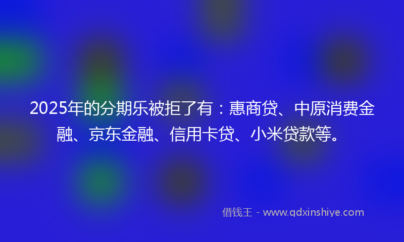 2025年的分期乐被拒了有：惠商贷、中原消费金融、京东金融、信用卡贷、小米贷款等。