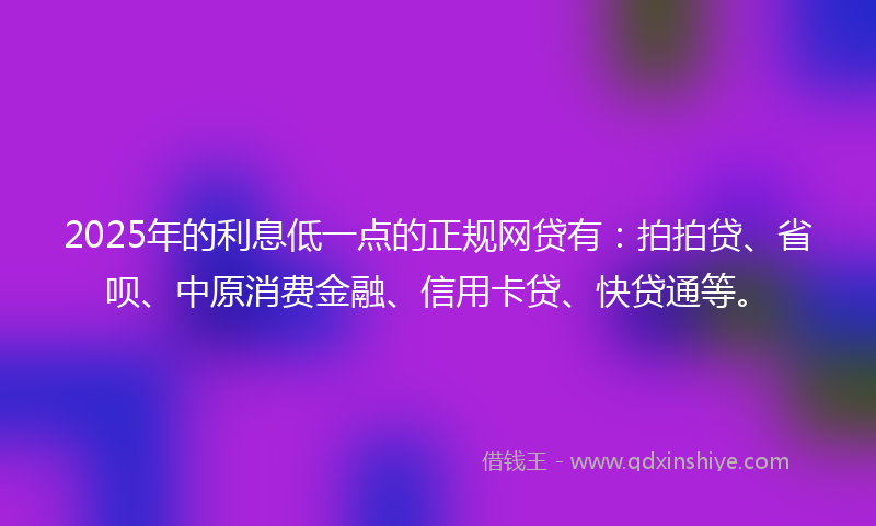 2025年的利息低一点的正规网贷有：拍拍贷、省呗、中原消费金融、信用卡贷、快贷通等。