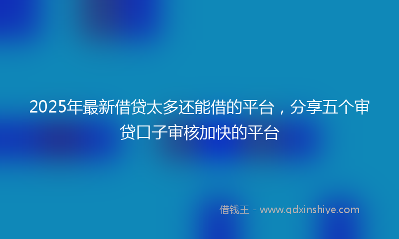 2025年最新借贷太多还能借的平台，分享五个审贷口子审核加快的平台