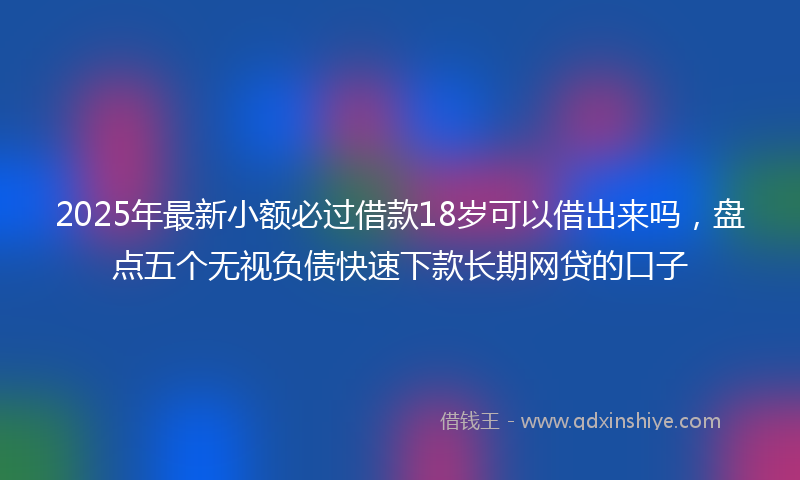 2025年最新小额必过借款18岁可以借出来吗，盘点五个无视负债快速下款长期网贷的口子