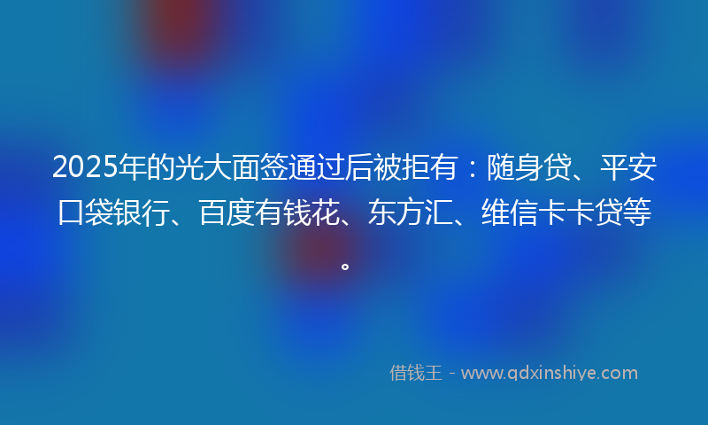 2025年的光大面签通过后被拒有：随身贷、平安口袋银行、百度有钱花、东方汇、维信卡卡贷等。