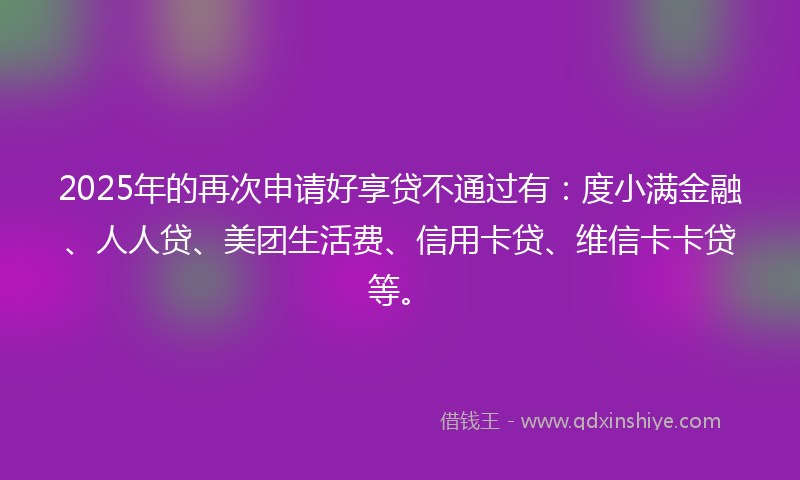 2025年的再次申请好享贷不通过有：度小满金融、人人贷、美团生活费、信用卡贷、维信卡卡贷等。