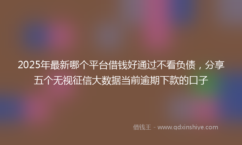 2025年最新哪个平台借钱好通过不看负债，分享五个无视征信大数据当前逾期下款的口子