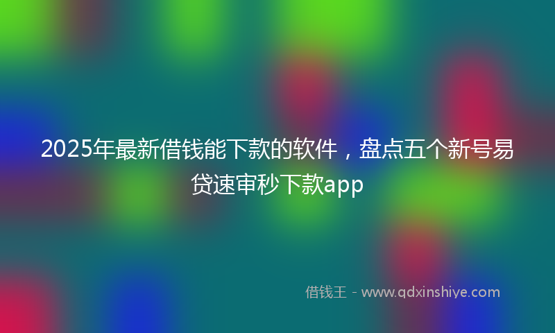 2025年最新借钱能下款的软件，盘点五个新号易贷速审秒下款app