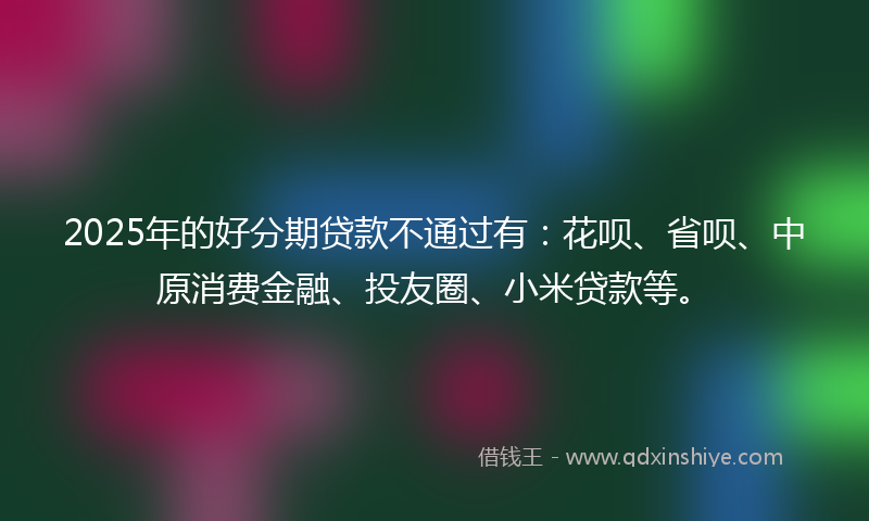 2025年的好分期贷款不通过有：花呗、省呗、中原消费金融、投友圈、小米贷款等。