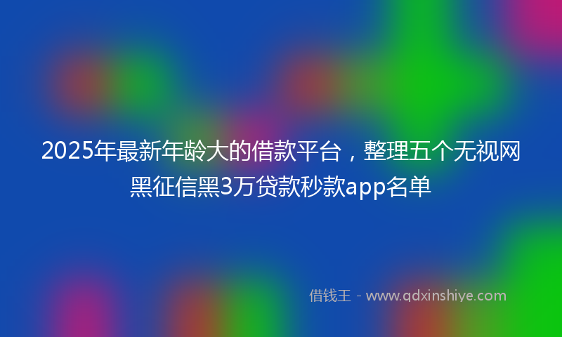 2025年最新年龄大的借款平台，整理五个无视网黑征信黑3万贷款秒款app名单