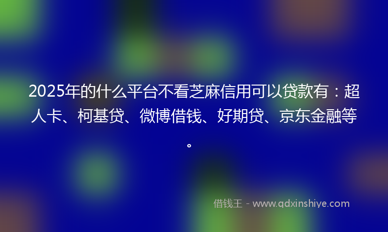 2025年的什么平台不看芝麻信用可以贷款有：超人卡、柯基贷、微博借钱、好期贷、京东金融等。