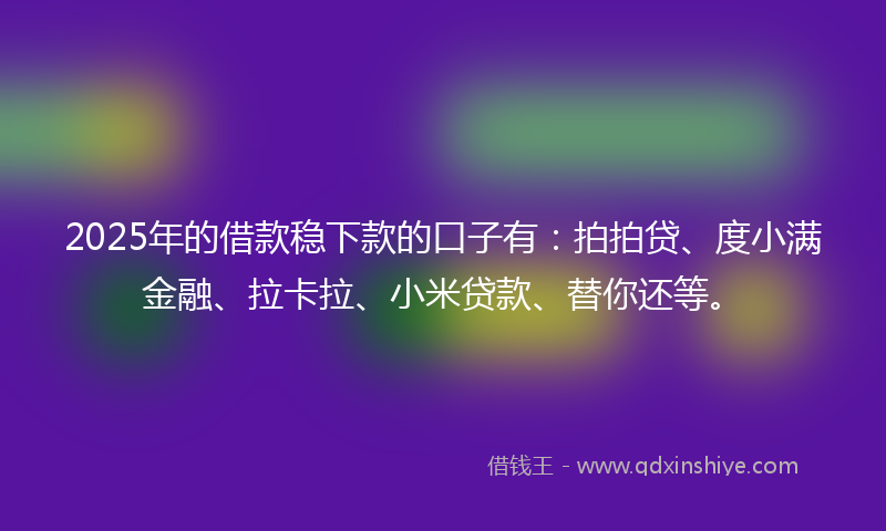 2025年的借款稳下款的口子有：拍拍贷、度小满金融、拉卡拉、小米贷款、替你还等。