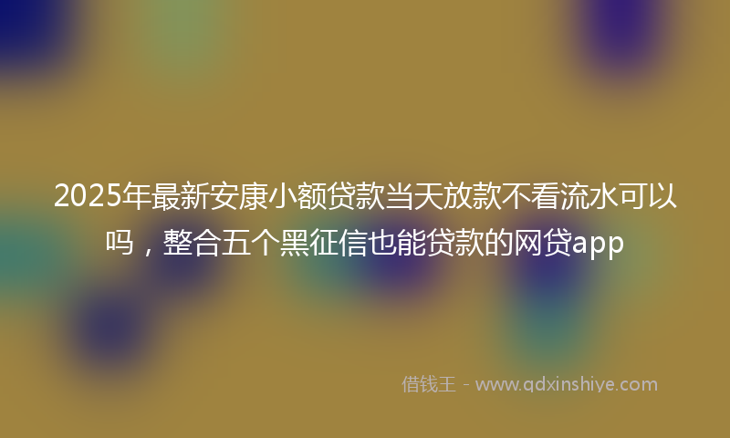 2025年最新安康小额贷款当天放款不看流水可以吗，整合五个黑征信也能贷款的网贷app