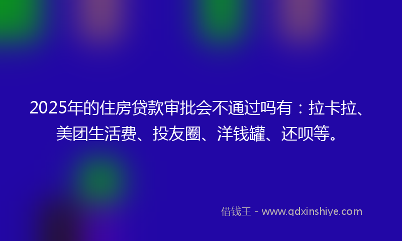 2025年的住房贷款审批会不通过吗有：拉卡拉、美团生活费、投友圈、洋钱罐、还呗等。