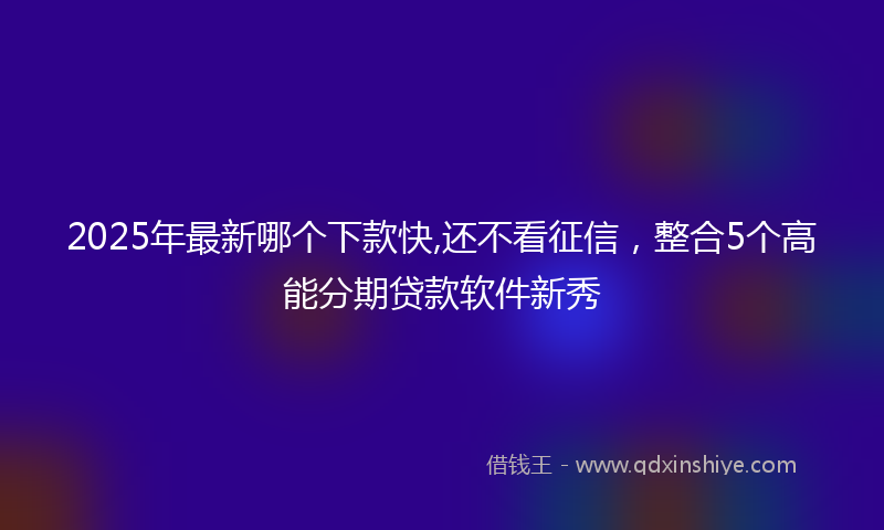 2025年最新哪个下款快,还不看征信，整合5个高能分期贷款软件新秀