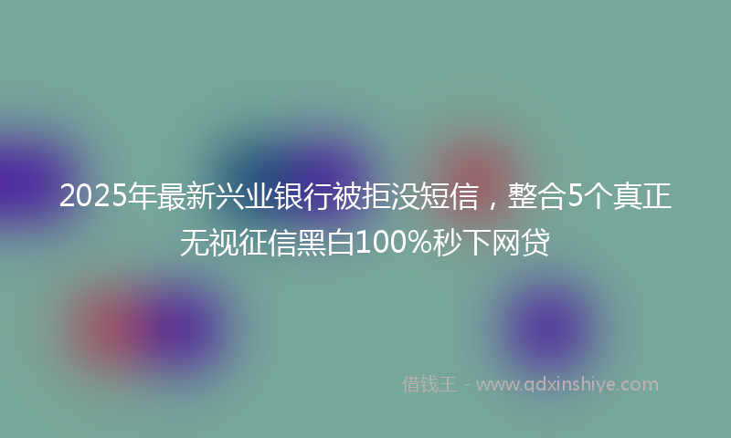 2025年最新兴业银行被拒没短信，整合5个真正无视征信黑白100%秒下网贷