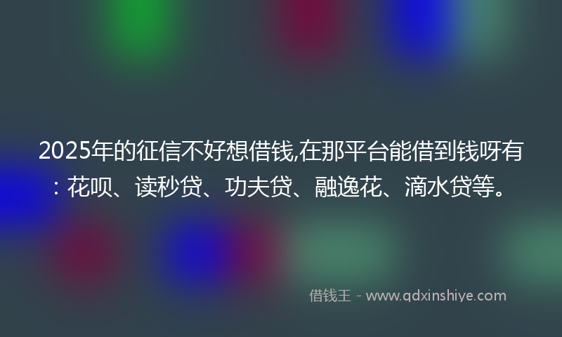 2025年的征信不好想借钱,在那平台能借到钱呀有：花呗、读秒贷、功夫贷、融逸花、滴水贷等。