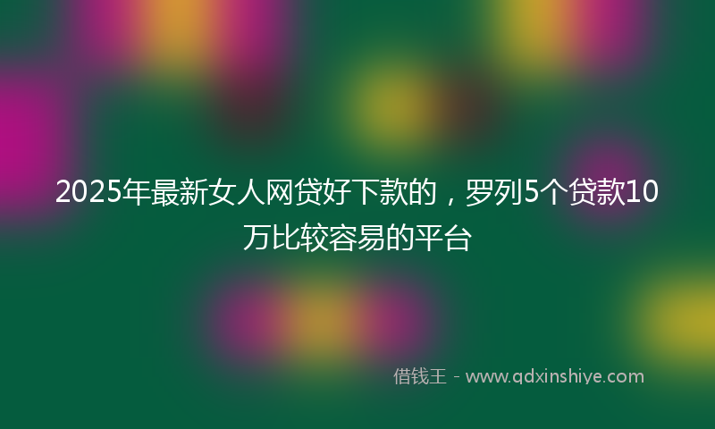2025年最新女人网贷好下款的，罗列5个贷款10万比较容易的平台