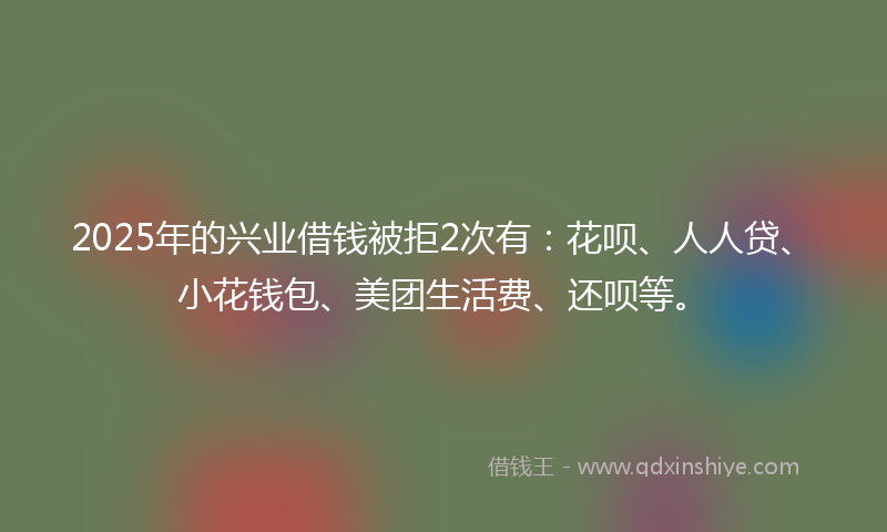 2025年的兴业借钱被拒2次有：花呗、人人贷、小花钱包、美团生活费、还呗等。