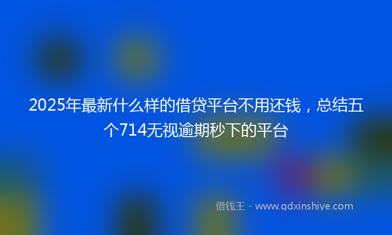 2025年最新什么样的借贷平台不用还钱，总结五个714无视逾期秒下的平台