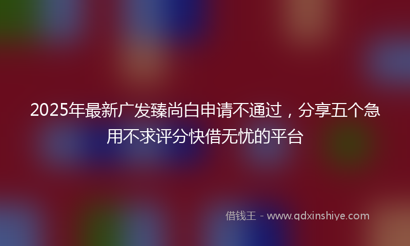 2025年最新广发臻尚白申请不通过，分享五个急用不求评分快借无忧的平台