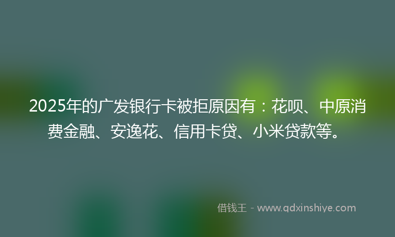 2025年的广发银行卡被拒原因有：花呗、中原消费金融、安逸花、信用卡贷、小米贷款等。