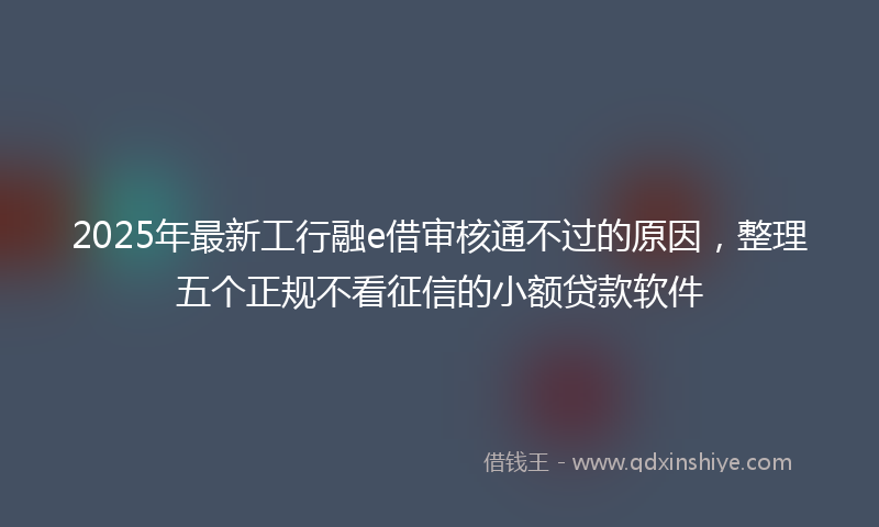 2025年最新工行融e借审核通不过的原因，整理五个正规不看征信的小额贷款软件
