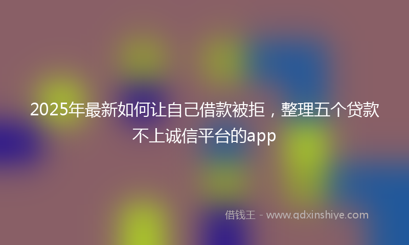 2025年最新如何让自己借款被拒，整理五个贷款不上诚信平台的app