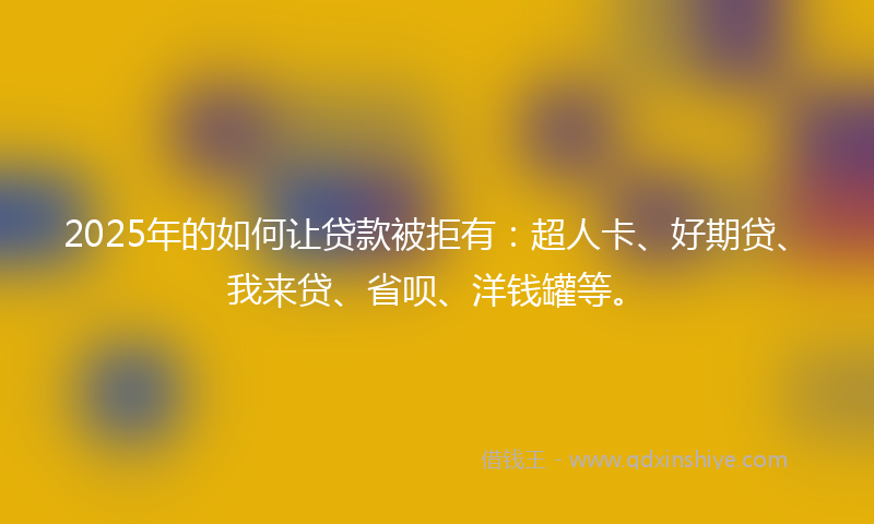 2025年的如何让贷款被拒有：超人卡、好期贷、我来贷、省呗、洋钱罐等。