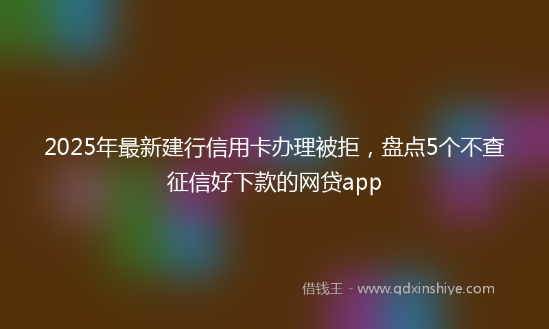 2025年最新建行信用卡办理被拒，盘点5个不查征信好下款的网贷app