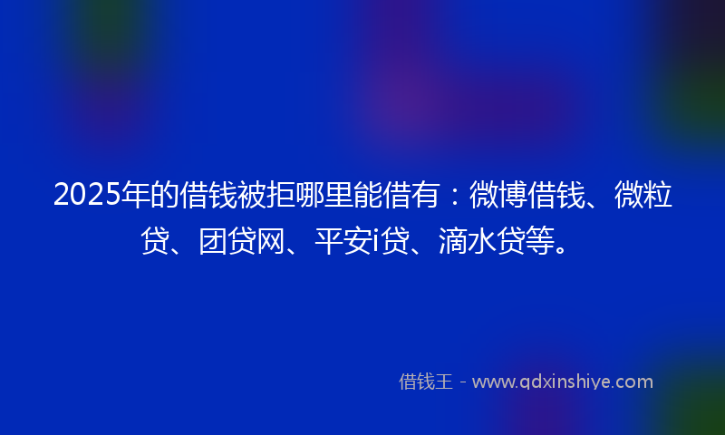 2025年的借钱被拒哪里能借有：微博借钱、微粒贷、团贷网、平安i贷、滴水贷等。