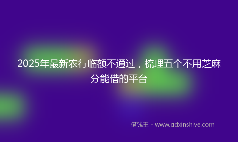2025年最新农行临额不通过，梳理五个不用芝麻分能借的平台