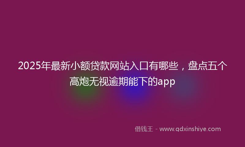 2025年最新小额贷款网站入口有哪些，盘点五个高炮无视逾期能下的app