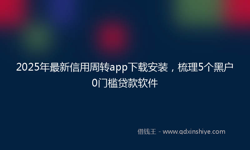 2025年最新信用周转app下载安装，梳理5个黑户0门槛贷款软件