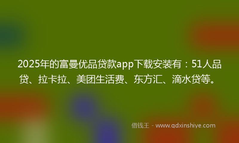 2025年的富曼优品贷款app下载安装有：51人品贷、拉卡拉、美团生活费、东方汇、滴水贷等。