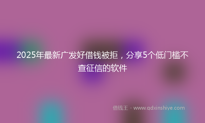 2025年最新广发好借钱被拒，分享5个低门槛不查征信的软件