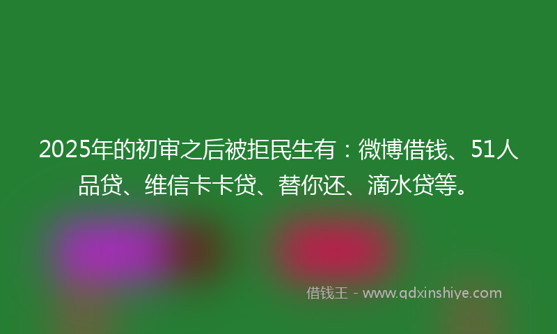 2025年的初审之后被拒民生有：微博借钱、51人品贷、维信卡卡贷、替你还、滴水贷等。
