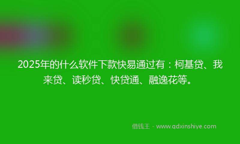 2025年的什么软件下款快易通过有：柯基贷、我来贷、读秒贷、快贷通、融逸花等。