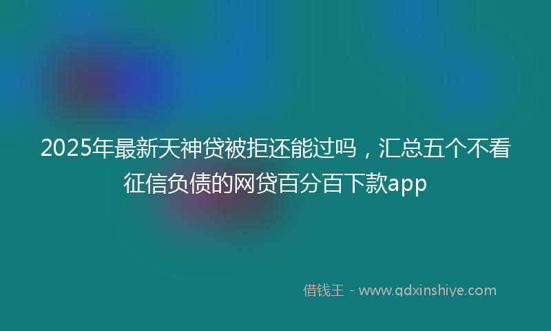 2025年最新天神贷被拒还能过吗，汇总五个不看征信负债的网贷百分百下款app