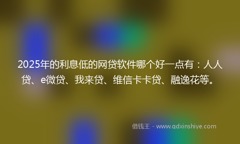 2025年的利息低的网贷软件哪个好一点有：人人贷、e微贷、我来贷、维信卡卡贷、融逸花等。