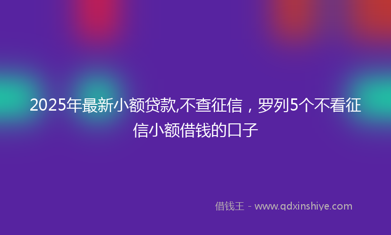2025年最新小额贷款,不查征信，罗列5个不看征信小额借钱的口子