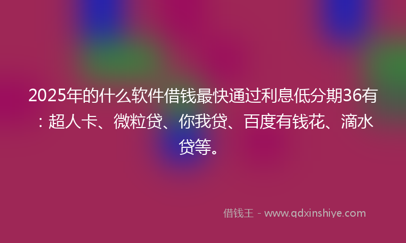 2025年的什么软件借钱最快通过利息低分期36有：超人卡、微粒贷、你我贷、百度有钱花、滴水贷等。