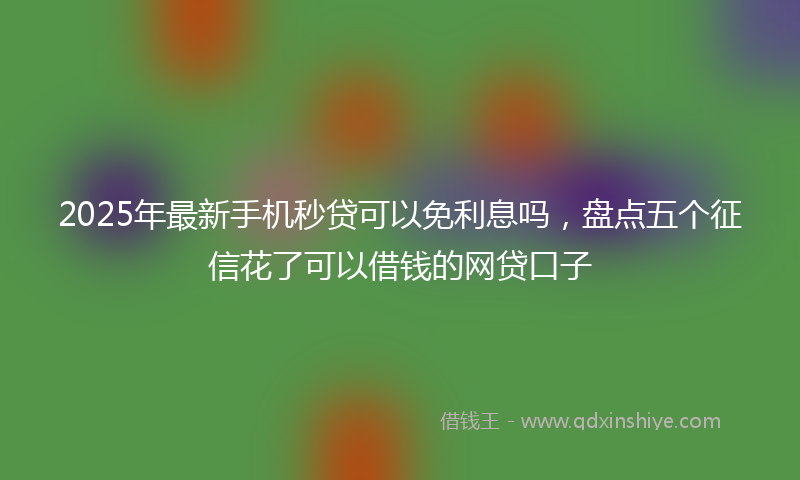 2025年最新手机秒贷可以免利息吗，盘点五个征信花了可以借钱的网贷口子