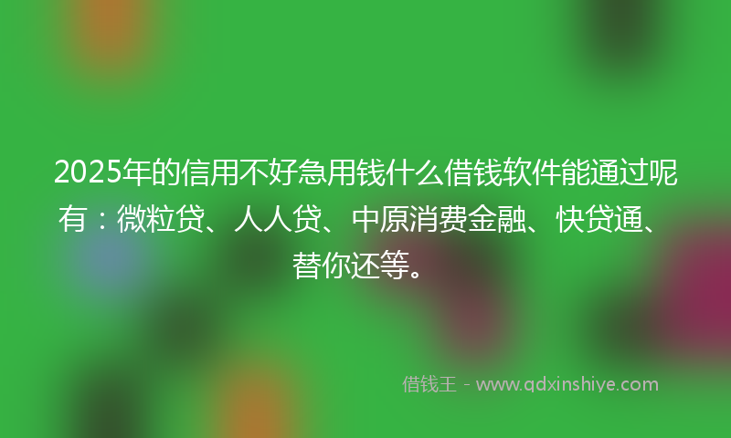 2025年的信用不好急用钱什么借钱软件能通过呢有：微粒贷、人人贷、中原消费金融、快贷通、替你还等。