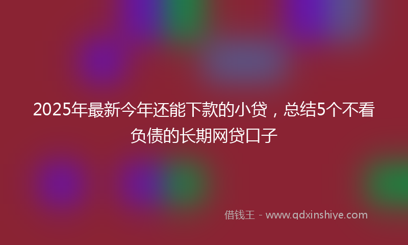 2025年最新今年还能下款的小贷，总结5个不看负债的长期网贷口子