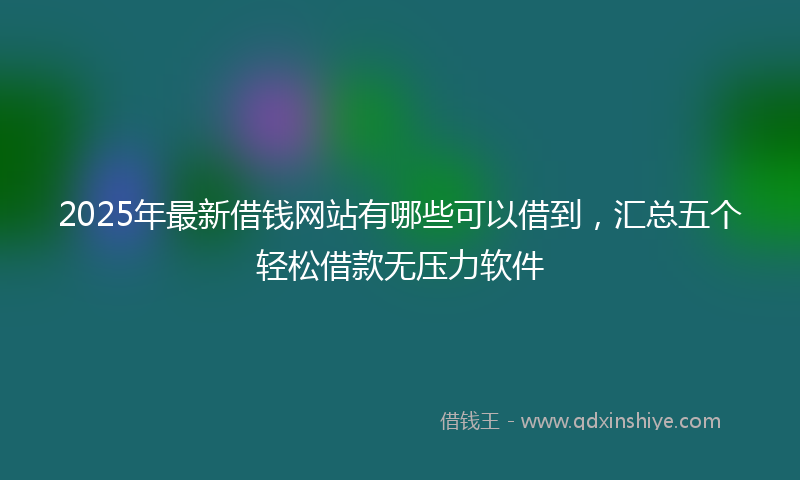 2025年最新借钱网站有哪些可以借到，汇总五个轻松借款无压力软件