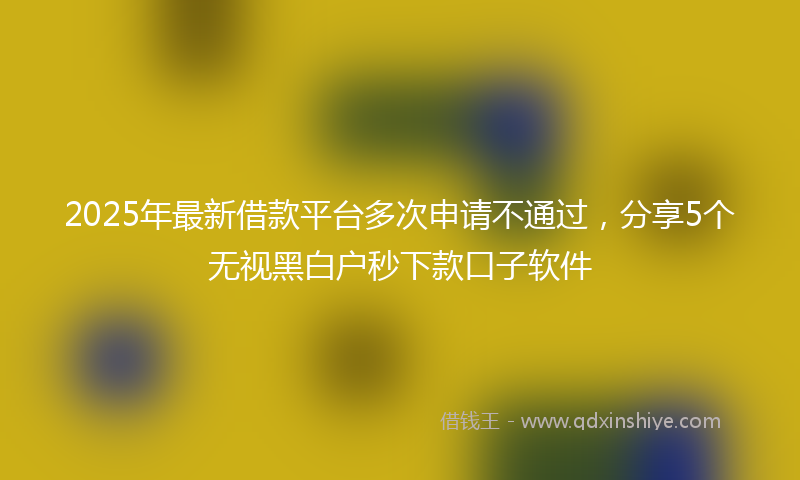 2025年最新借款平台多次申请不通过，分享5个无视黑白户秒下款口子软件