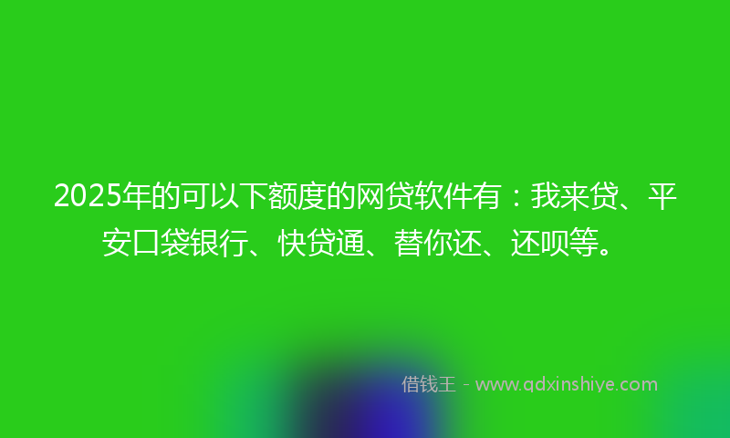 2025年的可以下额度的网贷软件有：我来贷、平安口袋银行、快贷通、替你还、还呗等。
