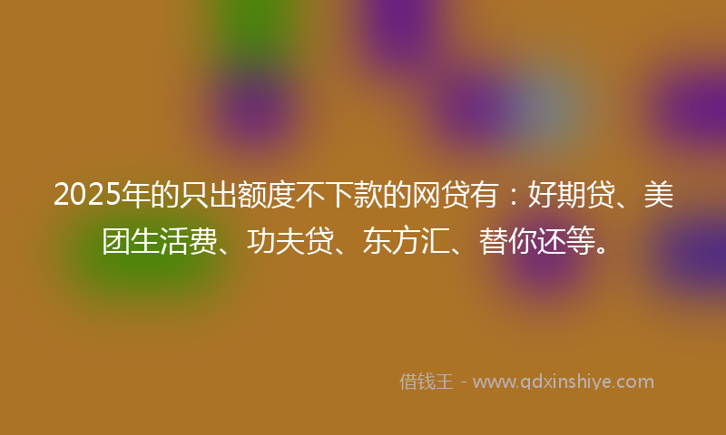 2025年的只出额度不下款的网贷有：好期贷、美团生活费、功夫贷、东方汇、替你还等。