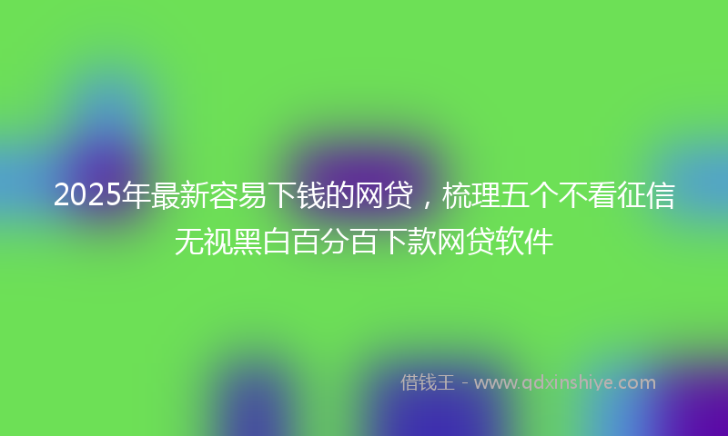 2025年最新容易下钱的网贷，梳理五个不看征信无视黑白百分百下款网贷软件