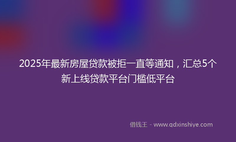 2025年最新房屋贷款被拒一直等通知，汇总5个新上线贷款平台门槛低平台